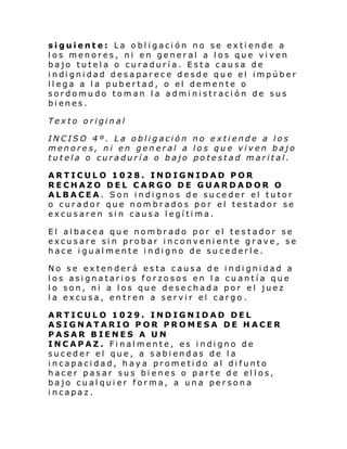 siguiente: La obligación no se extiende a
los menores, ni en general a los que viven
bajo tutela o curaduría. Esta causa de
i ndi gni dad desapar ece de sde qu e el impúber
llega a la pubertad, o el demente o
sordomudo toman la administración de sus
bienes.
Texto original
INCISO 4º. La obligación no extiende a los
menores, ni en general a los que viven bajo
tutela o curaduría o bajo potestad marital.
ARTICULO 1028. INDIGNIDAD POR
RECHAZO DEL CARGO DE GUARDADOR O
ALBACEA. Son indignos de suceder el tutor
o curador que nombrados por el testador se
excusaren sin causa legítima.
El albacea que nombrado por el tes tador se
excusare sin probar inconveniente grave, se
hace igualmente indigno de sucederle.
No se extenderá esta causa de indignidad a
los asignatarios forzosos en la cuantía que
lo son, ni a los que desechada por el juez
la excusa, entren a servir el cargo .
ARTICULO 1029. INDIGNIDAD DEL
ASIGNATARIO POR PROMESA DE HACER
PASAR BIENES A UN
INCAPAZ. Finalmente, es indigno de
suceder el que, a sabiendas de la
incapacidad, haya prometido al difunto
hacer pasar sus bienes o parte de ellos,
bajo cualquier forma, a una persona
incapaz.

 