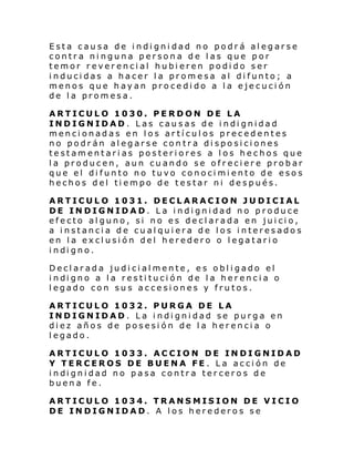 Esta causa de indignidad no podrá alegarse
contra ninguna persona de las que por
temor reverencial hubieren podido ser
inducidas a hacer la promesa al difunto; a
menos que hayan procedido a la ejecución
de la promesa.
ARTICULO 1030. PERDON DE LA
INDIGNIDAD. Las causas de indignidad
mencionadas en los artículos precedentes
no podrán alegarse contra disposiciones
testamentarias posteriores a los hechos que
la producen, aun cuando se ofreciere probar
que el difunto no tuvo conocimiento de esos
hechos del tiempo de testar ni después.
ARTICULO 1031. DECLARACION JUDICIAL
DE INDIGNIDAD. La indignidad no produce
efecto alguno, si no es declarada en juicio,
a instancia de cualquiera de los interesados
en la exclusión del heredero o legatario
i ndi gno.
Declarada judicialmente, es obligado el
i ndi gno a l a resti tuci ón de l a her enci a o
legado con sus accesiones y frutos.
ARTICULO 1032. PURGA DE LA
INDIGNIDAD. La indignidad se purga en
diez años de posesión de la herencia o
legado.
ARTICULO 1033. ACCION DE INDIGNIDAD
Y TERCEROS DE BUENA FE . La acción de
i ndi gni dad no pasa contr a ter cero s de
buena fe.
ARTICULO 1034. TRANSMISION DE VICIO
DE INDIGNIDAD. A los herederos se

 