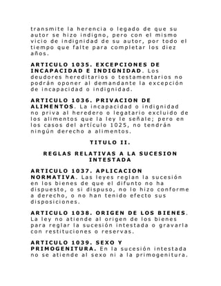 transmite la herencia o legado de que su
autor se hizo indigno, pero con el mismo
vi ci o de i ndi gni dad de su au tor, por todo el
tiempo que falte para completar los diez
años.
ARTICULO 1035. EXCEPCIONES DE
INCAPACIDAD E INDIGNIDAD . Los
deudores hereditarios o testamentarios no
podrán oponer al demandante la excepción
de incapacidad o indignidad.
ARTICULO 1036. PRIVACION DE
ALIMENTOS. La incapacidad o indignidad
no priva al heredero o legatario excluido de
los alimentos que la ley le señale; pero en
los casos del artículo 1025, no tendrán
ningún derecho a alimentos.
TITULO II.
REGLAS RELATIVAS A LA SUCESION
INTESTADA
ARTICULO 1037. APLICACION
NORMATIVA. Las leyes reglan la sucesión
en los bienes de que el difunto no ha
dispuesto, o si dispuso, no lo hizo conforme
a derecho, o no han tenido efecto sus
disposiciones.
ARTICULO 1038. ORIGEN DE LOS B IENES.
La ley no atiende al origen de los bienes
para reglar la sucesión intestada o gravarla
con restituciones o reservas.
ARTICULO 1039. SEXO Y
PRIMOGENITURA. En la sucesión intestada
no se atiende al sexo ni a la primogenitura.

 