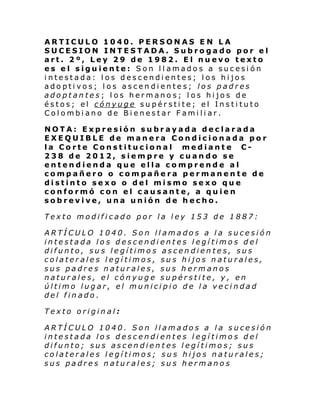 ARTICULO 1040. PERSONAS EN LA
SUCESION INTESTADA. Subrogado por el
art. 2º, Ley 29 de 1982. El nuevo texto
es el siguiente: Son llamados a sucesión
intestada: los descendientes; los hijos
adoptivos; los ascendientes; los padres
adoptantes; los hermanos; los hijos de
éstos; el cónyuge supérstite; el Instituto
Colombiano de Bienestar Familiar.
NOTA: Expresión subrayada declarada
EXEQUIBLE de manera Condicionada por
la Corte Constitucional mediante C238 de 2012, siempre y cuando se
entendienda que ella comprende al
compañero o compañera permanente de
distinto sexo o del mismo sexo que
conformó con el causante, a quien
sobrevive, una unión de hecho.
Texto modificado por la ley 153 de 1887:
ARTÍCULO 1040. Son llamados a la sucesión
intestada los descendientes legítimos del
difunto, sus legítimos ascendientes, sus
colaterales legítimos, sus hijos naturales,
sus padres naturales, sus hermanos
naturales, el cónyuge supérstite, y, en
último lugar, el municipio de la vecindad
del finado.
Texto original:
ARTÍCULO 1040. Son llamados a la sucesión
intestada los descendientes legítimos del
difunto; sus ascendientes legítimos; sus
colaterales legítimos; sus hijos naturales;
sus padres naturales; sus hermanos

 