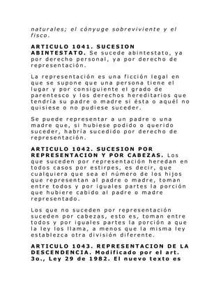 naturales; el cónyuge sobreviviente y el
fisco.
ARTICULO 1041. SUCESION
ABINTESTAT O. Se sucede abintestato, ya
por derecho personal, ya por derecho de
representación.
La representación es una ficción legal en
que se supone que una persona tiene el
lugar y por consiguiente el grado de
parentesco y los derechos hereditarios que
tendría su padre o madre si ésta o aquél no
quisiese o no pudiese suceder.
Se puede representar a un padre o una
madre que, si hubiese podido o querido
suceder, habría sucedido por derecho de
representación.
ARTICULO 1042. SUCESION POR
REPRESENTACION Y POR CABEZAS. Los
que suceden por representación heredan en
todos casos por estirpes, es decir, que
cualquiera que sea el número de los hijos
que representan al padre o madre, toman
entre todos y por iguales partes la porción
que hubiere cabido al padre o madre
representado.
Los que no suceden por representación
suceden por cabezas, esto es, toman entre
todos y por iguales partes la porción a que
la ley los llama, a menos que la misma ley
establezca otra división diferente.
ARTICULO 1043. REPRESENTACION DE LA
DESCENDENCIA. Modificado por el art.
3o., Ley 29 de 1982. El nuevo texto es

 