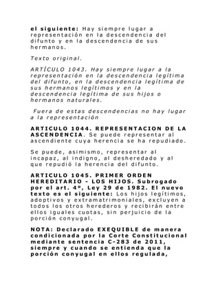 el siguiente: Hay siempre lugar a
representación en la descendencia del
difunto y en la descendencia de sus
hermanos.
Texto original.
ARTÍCULO 1043. Hay siempre lugar a la
representación en la descendencia legítima
del difunto, en la descendencia legítima de
sus hermanos legítimos y en la
descendencia legítima de sus hijos o
hermanos naturales.
Fuera de estas descendencias no hay lugar
a la representación
ARTICULO 1044. REPRESENTACION DE LA
ASCENDENCIA. Se puede representar al
ascendiente cuya herencia se ha repudiado.
Se puede, asimismo, representar al
incapaz, al indigno, al desheredado y al
que repudió la herencia del difunto.
ARTICULO 1045. PRIMER ORDEN
HEREDITARIO - LOS HIJOS. Subrogado
por el art. 4º, Ley 29 de 1982. El nuevo
texto es el siguiente: Los hijos legítimos,
adoptivos y extramatrimoniales, excluyen a
todos los otros herederos y recibirán entre
ellos iguales cuotas, sin perjuicio de la
porción conyugal.
NOTA: Declarado EXEQUIBLE de manera
condicionada por la Corte Constitucional
mediante sentencia C-283 de 2011,
siempre y cuando se entienda que la
porción conyugal en ellos regulada,

 