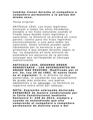 también tienen derecho el compañero o
compañera permanente y la pareja del
mismo sexo.
Texto original
ARTÍCULO 1045. Los hijos legítimos
excluyen a todos los otros herederos,
excepto a los hijos naturales cuando el
finado haya dejado hijos legítimos y
naturales; la herencia se dividirá en cinco
partes: cuatro para los hijos legítimos
exclusivamente, y una para todos los
naturales. Estos últimos pueden optar
libremente por la herencia o por los
alimentos a que tengan derecho según la
ley. Lo dispuesto en este artículo se
entenderá sin perjuicio de la porción
conyugal que corresponda al cónyuge
sobreviviente
ARTICULO 1046. SEGUNDO ORDEN
HEREDITARIO - LOS ASCENDIENTES DE
GRADO MÁS PROXIMO . Modificado por el
art. 5o, Ley 29 de 1982 . El nuevo texto
es el siguiente: Si el difunto no deja
posteridad, le sucederán sus ascendientes
de grado más próximo, sus padr es
adoptantes y su cónyuge. La herencia se
repartirá entre ellos por cabezas.
NOTA: Expresión subrayada declarada
EXEQUIBLE de manera condicionada por
la Corte Constitucional mediante
Sentencia C- 238 de 2012, siempre y
cuando se entendienda que ella
comprende al compañero o compañera
permanente de distinto sexo o del

 