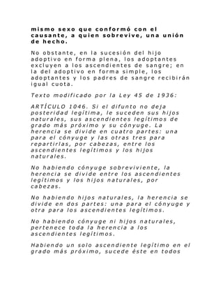 mismo sexo que conformó con el
causante, a quien sobrevive, una unión
de hecho.
No obstante, en la sucesión del hijo
adoptivo en forma plena, los adoptantes
excluyen a los ascendientes de sangre; en
la del adoptivo en forma simple, los
adoptantes y los padres de sangre recibirán
igual cuota.
Texto modificado por la Ley 45 de 1936:
ARTÍCULO 1046. Si el difunto no deja
posteridad legítima, le suceden sus hijos
naturales, sus ascendientes legítimos de
grado más próximo y su cónyuge. La
herencia se divide en cuatro partes: una
para el cónyuge y las otras tres para
repartirlas, por cabezas, entre los
ascendientes legítimos y los hijos
naturales.
No habiendo cónyuge sobreviviente, la
herencia se divide entre los ascendientes
legítimos y los hijos naturales, por
cabezas.
No habiendo hijos naturales, la herencia se
divide en dos partes: una para el cónyuge y
otra para los ascendientes legítimos.
No habiendo cónyuge ni hijos naturales,
pertenece toda la herencia a los
ascendientes legítimos.
Habiendo un solo ascendiente legítimo en el
grado más próximo, sucede éste en todos

 