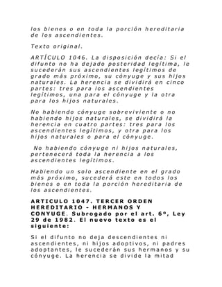 los bienes o en toda la porción hereditaria
de los ascendientes.
Texto original.
ARTÍCULO 1046. La disposición decía: Si el
difunto no ha dejado posteridad legítima, le
sucederán sus ascendientes legítimos de
grado más próximo, su cónyuge y sus hijos
naturales. La herencia se dividirá en cinco
partes: tres para los ascendientes
legítimos, una para el cónyuge y la otra
para los hijos naturales.
No habiendo cónyuge sobreviviente o no
habiendo hijos naturales, se dividirá la
herencia en cuatro partes: tres para los
ascendientes legítimos, y otra para los
hijos naturales o para el cónyuge.
No habiendo cónyuge ni hijos naturales,
pertenecerá toda la herencia a los
ascendientes legítimos.
Habiendo un solo ascendiente en el grado
más próximo, sucederá este en todos los
bienes o en toda la porción hereditaria de
los ascendientes.
ARTICULO 1047. TERCER ORDEN
HEREDITARIO - HERMANOS Y
CONYUGE. Subrogado por el art. 6º, Ley
29 de 1982. El nuevo texto es el
siguiente:
Si el di funto no deja descen di entes ni
ascendientes, ni hijos adoptivos, ni padres
adoptantes, le sucederán sus hermanos y su
cónyuge. La herencia se divide la mitad

 