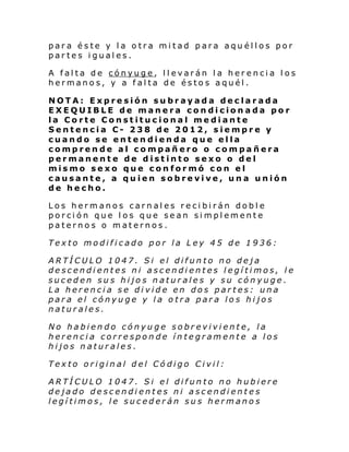 para éste y la otra mitad para aquéllos por
partes iguales.
A falta de cónyuge, llevarán la herencia los
hermanos, y a falta de éstos aquél.
NOTA: Expresión subrayada declarada
EXEQUIBLE de manera condicionada por
la Corte Constitucional mediante
Sentencia C- 238 de 2012, siempre y
cuando se entendienda que ella
comprende al compañero o compañera
permanente de distinto sexo o del
mismo sexo que conformó con el
causante, a quien sobrevive, una unión
de hecho.
Los hermanos carnales recibirán doble
porción que los que sean simplemente
paternos o maternos.
Texto modificado por la Ley 45 de 1936:
ARTÍCULO 1047. Si el difunto no deja
descendientes ni ascendientes legítimos, le
suceden sus hijos naturales y su cónyuge.
La herencia se divide en dos partes: una
para el cónyuge y la otra para los hijos
naturales.
No habiendo cónyuge sobreviviente, la
herencia corresponde íntegramente a los
hijos naturales.
Texto original del Código Civil:
ARTÍCULO 1047. Si el difunto no hubiere
dejado descendientes ni ascendientes
legítimos, le sucederán sus hermanos

 