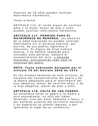 mayores de 18 años pueden contraer
matrimonio libremente.
Texto original
ARTÍCULO 116. El varón mayor de veintiún
años y la mujer mayor de diez y ocho
pueden contraer matrimonio libremente.
ARTICULO 117. PERMISO PARA EL
MATRIMONIO DE MENORES. Los menores
de la edad expresada no pueden contraer
matri moni o si n el permi so expr eso , por
escrito, de sus padres legítimos o
naturales. Si alguno de ellos hubiere
muerto, o se hallare impedido para
conceder este permiso, bastará el
consentimiento del otro; y estando
discordes, prevalecerán todo caso la
voluntad del padre.
NOTA. Texto subrayado derogado por el
artículo 70 del Decreto 2820 de 1974
En los mismos términos de este artículo, se
necesita del consentimiento del padre y de
la madre adoptante para el matrimonio del
hijo adoptivo, menor de veintiún años, o de
la hija adoptiva, menor de diez y ocho.
ARTICULO 118. FALTA DE LOS PADRES.
Se entenderá faltar el padre o la madre y
otro ascendiente, no sólo por haber
fallecido, sino por estar demente o fatuo; o
por hallarse ausente del territorio nacional,
y no esperarse su pronto regreso; o por
ignorarse el lugar de su residenci a.

 
