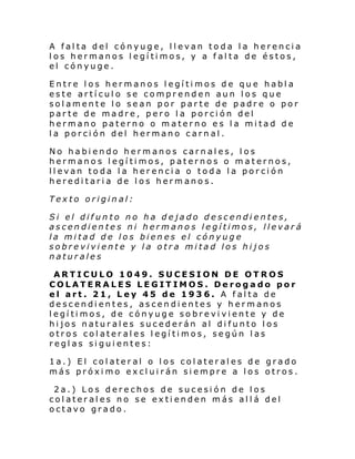 A falta del cónyuge, llevan toda la herencia
los hermanos legítimos, y a falta de éstos,
el cónyuge.
Entre los hermanos legítimos de que habla
este artículo se comprenden aun los que
solamente lo sean por parte de padre o por
parte de madre, pero la porción del
hermano paterno o materno es la mitad de
la porción del hermano carnal.
No habiendo hermanos carnales, los
hermanos legítimos, paternos o maternos,
llevan toda la herencia o toda la porción
hereditaria de los hermanos.
Texto original:
Si el difunto no
ascendientes ni
la mitad de los
sobreviviente y
naturales

ha dejado descendientes,
hermanos legítimos, llevará
bienes el cónyuge
la otra mitad los hijos

ARTICULO 1049. SUCESION DE OTROS
COLATERALES LEGITIMOS. Derogado por
el art. 21, Ley 45 de 193 6. A falta de
descendientes, ascendientes y hermanos
legítimos, de cónyuge sobreviviente y de
hijos naturales sucederán al difunto los
otros colaterales legítimos, según las
reglas siguientes:
1a.) El colateral o los colaterales de grado
más próximo excluirán siempre a los otros.
2a.) Los derechos de sucesión de los
colaterales no se extienden más allá del
octavo grado.

 