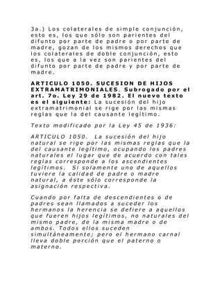 3a.) Los colaterales de simple conjunción,
esto es, los que sólo son parientes del
difunto por parte de padre o por parte de
madre, gozan de los mismos derechos que
los colaterales de doble conjunción, esto
es, los que a la vez son parientes del
difunto por parte de padre y por parte de
madre.
ARTICULO 1050. SUCESION DE HIJOS
EXTRAMATRIMONIALES. Subrogado por el
art. 7o. Ley 29 de 1982 . El nuevo texto
es el siguiente: La sucesión del hijo
extr am a tri moni al se ri ge por l as mi s mas
reglas que la del causante legítimo.
Texto modificado por la Ley 45 de 1936:
ARTICULO 1050. La sucesión del hijo
natural se rige por las mismas reglas que la
del causante legítimo, ocupando los padres
naturales el lugar que de acuerdo con tales
reglas corresponde a los ascendientes
legítimos. Si solamente uno de aquellos
tuviere la calidad de padre o madre
natural, a éste sólo corresponde la
asignación respectiva.
Cuando por falta de descendientes o de
padres sean llamados a suceder los
hermanos la herencia se defiere a aquellos
que fueren hijos legítimos, no naturales del
mismo padre, de la misma madre o de
ambos. Todos ellos suceden
simultáneamente; pero el h ermano carnal
lleva doble porción que el paterno o
materno.

 