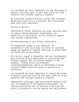 La calidad de hijo legítimo no da derecho a
mayor porción que la del que solo es hijo
natural del mismo padre o madre.
El cónyuge sobreviviente tiene los mismos
derechos que en la sucesión del cau sante
que fue hijo legítimo.
Texto original:
ARTÍCULO 1050. Muerto un hijo natural que
no deje descendientes legítimos, se
deferirá su herencia, en el orden y según
las reglas siguientes:
Primeramente a sus hijos naturales.
En segundo lugar a sus padres. S i
solamente uno de ellos tuviere la calidad
legal de padre o madre natural, a este sólo
se deferirá la herencia.
En tercer lugar a aquellos de los hermanos
que fueren hijos legítimos o naturales del
mismo padre, de la misma madre o de
ambos. Todos ellos su cederán
simultáneamente; pero el hermano carnal
llevará doble porción que el paterno o
materno.
La calidad de hijo legítimo no dará derecho
a mayor porción que la del que sólo es hijo
natural del mismo padre o madre.
Habiendo cónyuge sobreviviente concurr irá
con los padres o hermanos naturales: en
concurrencia de los primeros o de uno de
ellos le cabrá la cuarta parte de los bienes,

 
