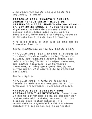 y en concurrencia de uno o más de los
segundos, la mitad.
ARTICULO 1051. CUARTO Y QUINTO
ORDEN HEREDITARIO - HIJOS DE
HERMANOS – ICBF. Modificado por el art.
8º, Ley 29 de 1982. El nuevo texto es el
siguiente: A falta de descendientes,
ascendientes, hijos adoptivos, padres
adoptantes, hermanos y cónyuges, suceden
al difunto los hijos de sus hermanos.
A falta de éstos, el Instituto Colombiano de
Bienestar Familiar.
Texto modificado por la ley 153 de 1887:
ARTÍCULO 1051. Son llamados a la sucesión
intestada los descendientes legítimos del
difunto, sus legítimos ascendientes, sus
colaterales legítimos, sus hijos naturales,
sus padres naturales, sus hermanos
naturales, el cónyuge supérstite, y, en
último lugar, el municipio de la vecindad
del finado.
Texto original.
ARTÍCULO 1051. A falta de todos los
herederos abintestato designados en los
artículos precedentes, sucederá el fi sco.
ARTICULO 1052. SUCESION POR
TESTAMENTO Y ABINTESTATO . Cuando en
un mismo patrimonio se ha de suceder por
testamento abintestato, se cumplirán las
disposiciones testamentarias, y el
remanente se adjudicará a los herederos
abintestato según las reglas g enerales.

 