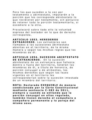 Pero los que suceden a la vez por
testamento y abintestato, imputarán a la
porción que les corresponda abintestato lo
que recibieren por testamento, sin perjuicio
de retener toda la porción testamentaria, si
excediere a la otra.
Prevalecerá sobre todo ello la voluntad
expresa del testador en lo que de derecho
corresponda.
ARTICULO 1053. HEREDEROS
EXTRANJEROS. Los extranjeros son
llamados a las sucesiones abintestato
abiertas en el territorio, de la misma
manera y según las mismas reglas que los
miembros de él.
ARTICULO 1054. SUCESION ABINTESTATO
DE EXTRANJEROS . En la sucesión
abintestato de un extranjero que fallezca
dentro o fuera del territorio, tendrán los
miembros de él, a título de herencia, de
porción conyugal o de alimentos, los
mismos derechos que según las leyes
vigentes en el territorio les
corresponderían sobre la sucesión intestada
de un miembro del territorio.
NOTA: Declarado EXEQUIBLE de manera
condicionada por la Corte Constitucional
mediante sentencia C-283 de 2011,
siempre y cuando se entienda que la
porción conyugal en ellos regulada,
también tienen derecho el compañero o
compañera permanente y la pareja del
mismo sexo.

 