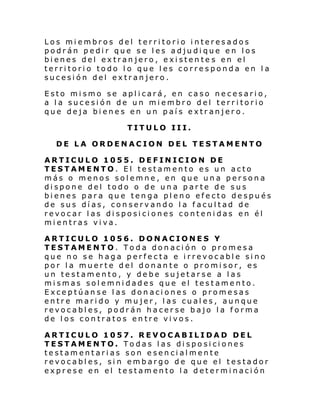 Los miembros del territorio interesados
podrán pedir que se les adjudique en los
bienes del extranjero, existente s en el
territorio todo lo que les corresponda en la
sucesión del extranjero.
Esto mismo se aplicará, en caso necesario,
a la sucesión de un miembro del territorio
que deja bienes en un país extranjero.
TITULO III.
DE LA ORDENACION DEL TESTAMENTO
ARTICULO 1055. DEFINICION DE
TESTAMENTO. El testamento es un acto
más o menos solemne, en que una persona
dispone del todo o de una parte de sus
bienes para que tenga pleno efecto después
de sus días, conservando la facultad de
revocar las disposiciones contenidas en él
mientras viva.
ARTICULO 1056. DONACIONES Y
TESTAMENTO. Toda donación o promesa
que no se haga perfecta e irrevocable sino
por la muerte del donante o promisor, es
un testamento, y debe sujetarse a las
mismas solemnidades que el testamento.
Exceptúanse las donaciones o promesas
entre marido y mujer, las cuales, aunque
revocables, podrán hacerse bajo la forma
de los contratos entre vivos.
ARTICULO 1057. REVOCABILIDAD DEL
TESTAMENTO. Todas las disposiciones
testamentarias son esencialmente
revocables, si n embargo de que el testador
exprese en el testamento la determinación

 
