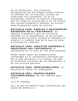 de no revocarlas. Las cláusulas
derogatorias de sus disposiciones futuras
se tendrán por no escritas, aunque se
confirmen con juramento. Si en un
testamento anterior se hubiere ordenado
que no valga su revocación si no se hiciere
con ciertas palabras o señales, se mirará
esta disposición como no escrita.
ARTICULO 1058. PAPELES Y DOCUMENTOS
REFERIDOS EN EL TESTAMENTO Las
cédulas o papeles a que se refiera el
testador en el testamento, no se mirarán
como partes de éste, aunque el testador lo
ordene; ni valdrán más de lo que sin esta
circunstancia valdrían.
ARTICULO 1059. CARACTER PERSONAL E
INDIVIDUAL DEL TESTAMENTO. El
testamento es un acto de una sola persona.
Serán nulas todas las disposiciones
contenidas en el testamento otorgado por
dos o más personas a un tiempo, ya sean
en beneficio recíproco de los otorgantes, o
de una tercera persona.
ARTICULO 1060. INDELEGABILIDAD. La
facultad de testar es indelegable.
ARTICULO 1061. INHABILIDADES
TESTAMENTARIAS. No son hábiles para
testar:
1o.) El impúber.
2o.) El que se hallare bajo interdicción por
causa de demencia.

 