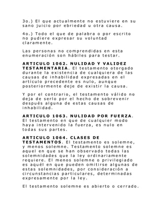 3o.) El que actualmente no estuviere en su
sano juicio por ebriedad u otra causa.
4o.) Todo el que de palabra o por escrito
no pudiere expresar su voluntad
claramente.
Las personas no comprendidas en esta
enumeración son hábiles para testar.
ARTICULO 1062. NULIDAD Y VALIDEZ
TESTAMENTARIA. El testamento otorgado
durante la existencia de cualquiera de las
causas de inhabilidad expresadas en el
artículo precedente es nulo, aunque
posteriormente deje de existir la causa.
Y por el contrario, el testamento válido no
deja de serlo por el hecho de sobrevenir
después alguna de estas causas de
inhabilidad.
ARTICULO 1063. NULIDAD POR FUE RZA.
El testamento en que de cualquier modo
haya intervenido la fuerza, es nulo en
todas sus partes.
ARTICULO 1064. CLASES DE
TESTAMENTOS. El testamento es solemne,
y menos solemne. Testamento solemne es
aquel en que se han observado todas las
solemnidades que la ley ordinariamente
requi ere. El menos sol emne o pri vi l egi ado
es aquél en que pueden omitirse algunas de
estas solemnidades, por consideración a
circunstancias particulares, determinadas
expresamente por la ley.
El testamento solemne es abierto o cerrado.

 
