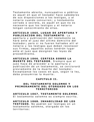 Testamento abierto, nuncupativo o público
es aquel en que el testador hace sabedores
de sus disposiciones a los testigos, y al
notario cuando concurren; y testamento
cerrado o secreto, es aquél en que no es
necesario que los testigos y el notario
tengan conocimiento de ellas.
ARTICULO 1065. LUGAR DE APERTURA Y
PUBLICACION DEL TESTAMENTO . La
apertura y publicación del testamento se
hará an te el juez del úl ti mo domi cilio del
te stador; pero si no fueren hal l ados al lí el
notario y los testigos que deben reconocer
sus firmas, aquellos actos tendrán lugar
ante el juez que designen las leyes de
procedimiento.
ARTICULO 1066. CERTEZA SOBRE LA
MUERTE DEL TESTADOR . Siempre que el
juez haya de proceder a la apertura y
publicación de un testamento, se cerciorará
previamente de la muerte del testador.
Exceptúanse los casos en que, según la ley,
deba presumirse la muerte.
CAPITULO II.
DEL TESTAMENTO SOLEMNE Y
PRIMERAMENTE DEL OTORGADO EN LOS
TERRITORIOS
ARTICULO 1067. TESTAMENTO SOLEMNE .
El testamento solemne es siempre escrito.
ARTICULO 1068. INHABILIDAD DE LOS
TESTIGOS. No podrán ser testigos en un
testamento solemne, otorgado en los
territorios:

 