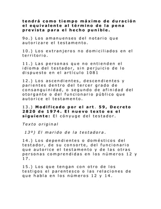 tendrá como tiempo máximo de duración
el equivalente al término de la pena
prevista para el hecho punible.
9o.) Los amanuenses del notario que
autorizare el testamento.
10.) Los extranjeros no domiciliados en el
territorio.
11.) Las personas que no entienden el
idioma del testador, sin perjuicio de lo
dispuesto en el artículo 1081
12.) Los ascendientes, descendientes y
parientes dentro del tercer grado de
consanguinidad, o segundo de afi nidad del
otorgante o del funcionario público que
autorice el testamento.
13.) Modificado por el art . 59, Decreto
2820 de 1974. El nuevo texto es el
siguiente: El cónyuge del testador.
Texto original
13º) El marido de la testadora.
14.) Los dependientes o domésticos del
testador, de su consorte, del funcionario
que autorice el testamento y de las otras
personas comprendidas en los números 12 y
17.
15.) Los que tengan con otro de los
testigos el parentesco o las relaciones de
que habla en los números 12 y 14.

 