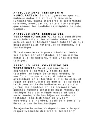 ARTICULO 1071. TESTAMENTO
NUNCUPATIVO. En los lugares en que no
hubiere notario o en que faltare este
funcionario, podrá otorgarse el testamento
solemne, nuncupativo, ante cinco testigos
que reúnan las cualidades exigidas en este
Código.
ARTICULO 1072. ESENCIA DEL
TESTAMENTO ABIERTO . Lo que constituye
esencialmente el testamento abier to, es el
acto en que el testador hace sabedor de sus
disposiciones al notario, si lo hubiere, y a
los testigos.
El testamento será presenciado en todas
sus partes por el testador, por un mismo
notario, si lo hubiere, y por unos mismos
testigos.
ARTICULO 1073. CONTENIDO DEL
TESTAMENTO. En el testamento se
expresará el nombre y apellido del
testador; el lugar de su nacimiento; la
nación a que pertenece; si está o no
av eci ndado en el terri tori o, y si l o está, el
lugar en que tuviere su domicilio; su edad;
la circunstancia de hallarse en su entero
juicio; los nombres de las personas con
quienes hubiere contraído matrimonio, de
los hijos habidos o legitimados en cada
matrimonio, y de los hijos naturales del
testador, con distinción de vivos y
muertos; y el nombre, apellido y domicilio
de cada uno de los testigos.
Se ajustarán estas designaciones a lo que
respectivamente declaren el testador y

 