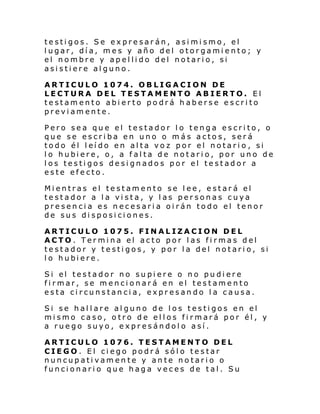 testigos. Se expresarán, asimismo, el
lugar, día, mes y año del otorgamiento; y
el nombre y apellido del notario, si
asistiere alguno.
ARTICULO 1074. OBLIGACION DE
LECTURA DEL TESTAMENTO ABIERTO. El
testamento abierto podrá haberse escrito
previamente.
Pero sea que el testador lo tenga escrito, o
que se escriba en uno o más actos, será
todo él l eí do en al ta vo z por el notari o , si
l o hubi ere, o, a f al ta de notari o, por uno de
los testigos designados por el testador a
este efecto.
Mientras el testamento se lee, estará el
testador a la vista, y las personas cuya
presencia es necesaria oirán todo el tenor
de sus disposiciones.
ARTICULO 1075. FINALIZACION DEL
ACTO. Termina el acto por las firmas del
testador y testigos, y por la del notario, si
l o hubi ere.
Si el testador no su pi ere o no pu di ere
firmar, se mencionará en el testamento
esta circunstancia, expresando la causa.
Si se hallare alguno de los testigos en el
mismo caso, otro de ellos firmará por él, y
a ruego suyo, expresándolo así.
ARTICULO 1076. TESTAMENTO DEL
CIEGO. El ciego podrá sólo testar
nuncupativamente y ante notario o
funcionario que haga veces de tal. Su

 