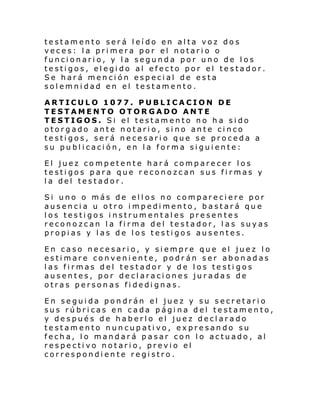 testamento será leído en alta voz dos
veces: la primera por el notario o
funcionario, y la segunda por uno de los
testigos, elegido al efecto por el testador.
Se hará mención especial de esta
solemnidad en el testamento.
ARTICULO 1077. PUBLICACION DE
TESTAMENTO OTORGADO ANTE
TESTIGOS. Si el testamento no ha sido
otorgado ante notario, sino ante cinco
testigos, será necesario que se proceda a
su publicación, en la forma siguiente:
El juez competente hará comparecer los
testigos para que reconozcan sus firmas y
la del testador.
Si uno o más de ellos no compareciere por
ausencia u otro impedimento, bastará que
los testigos instrumentales presentes
reconozcan la firma del testador, las suyas
propias y las de los testigos ausentes.
En caso necesario, y siempre que el juez lo
estimare conveniente, podrán ser abonadas
las firmas del testador y de los testi gos
ausentes, por declaraciones juradas de
otras personas fidedignas.
En seguida pondrán el juez y su secretario
sus rúbricas en cada página del testamento,
y después de haberlo el juez declarado
testamento nuncupativo, expresando su
fecha, lo mandará pasar con lo actuado, al
respectivo notario, previo el
correspondiente registro.

 