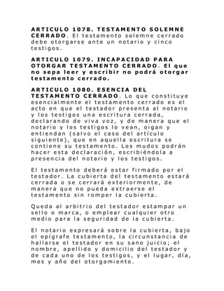 ARTICULO 1078. TESTAMENTO SOLEMNE
CERRADO. El testamento solemne cerrado
debe otorgarse ante un notario y cinco
testigos.
ARTICULO 1079. INCAPACIDAD PARA
OTORGAR TESTAMENTO CERRADO. El que
no sepa leer y escribir no podrá otorgar
testamento cerrado.
ARTICULO 1080. ESENCIA DEL
TESTAMENTO CERRADO. Lo que constituye
esencialmente el testamento cerrado es el
acto en que el testador presenta al notario
y los testigos una escritura cerrada,
declarando de viva voz, y de manera que el
notario y los testigos lo vean, oigan y
entiendan (salvo el caso del artículo
siguiente), que en aquella escritura se
contiene su testamento. Los mudos podrán
hacer esta declaración, escribiéndola a
presencia del notario y los testigos.
El testamento deberá estar firmado por el
testador. La cubierta del testamento estará
cerrada o se cerrará exteriormente, de
manera que no pueda extraerse el
testamento sin romper la cubierta.
Queda al arbitrio del testador estampar un
sello o marca, o emplear cualquier otro
medio para la seguridad de la cubierta.
El notario expresará sobre la cubierta, bajo
el epígrafe testamento, la circunstancia de
hallarse el testador en su sano juicio; el
nombre, apellido y domicilio del testador y
de cada uno de l os te sti gos, y el l ugar, dí a,
mes y año del otorgamiento.

 