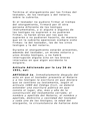 Termina el otorgamiento por las firmas del
testador, de los testigos y del notario,
sobre la cubierta.
Si el testador no pu di ere fi rmar al ti empo
del otorgamiento, firmará por él otra
persona diferente de los testigos
instrumentales, y si alguno o algunos de
los testigos no supieren o no pudieren
firmar, lo harán otros por los que no
supieren o no pudieren hacerlo, de manera
que en la cubierta aparezcan siempre siete
firmas: la del testador, las de los cinco
testigos y la del notario.
Durante el otorgamiento estarán presentes,
además del testador, un mismo notario y
unos mismo testigos, y no habrá
interrupción alguna sino en los breves
intervalos en que algún accidente lo
exigiere.
Artículo Adicionado por la Ley 36 de
1931, así:
ARTICULO 1o . Inmediatamente después del
acto en que el testador presenta al Notario
y a los testigos la escritura en que declara
que se contiene su testamento, según el
artículo 1080 del Código Civil, se deberá
extender una escritura pública en que
conste el lugar, día, mes y año de la
constitución del testamento cerrado; el
nombre y apellido del Notario; el nombre y
apellido, domicilio y vecindad del testador
y cada uno de los testigos; la edad del
otorgante, la circunstancia de hallarse éste

 