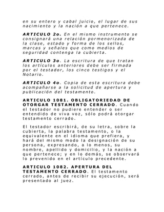 en su entero y cabal juicio, el lugar de sus
nacimiento y la nación a que pertenece.
ARTICULO 2o. En el mismo instrumento se
consignará una relación pormenorizada de
la clase, estado y forma de los sellos,
marcas y señales que como medios de
seguridad contenga la cubierta.
ARTICULO 3o . La escritura de que tratan
los artículos anteriores debe ser firmada
por el testador, los cinco testigos y el
Notario.
ARTICULO 4o . Copia de esta escritura debe
acompañarse a la solicitud de apertura y
publicación del testamento.
ARTICULO 1081. OBLIGATORIEDAD DE
OTORGAR TESTAMENTO CERRADO. Cuando
el testador no pudiere entender o ser
entendido de viva voz, sólo podrá otorgar
testamento cerrado.
El testador escribirá, de su letra, sobre la
cubierta, la palabra testamento, o la
equi val ente en el i di oma que pr efi era, y
hará del mismo modo la designación de su
persona, expresando, a lo menos, su
nombre, apellido y domicilio, y la nación a
que pertenece; y en lo demás, se observará
lo prevenido en el artículo precedente.
ARTICULO 1082. APERTURA DEL
TESTAMENTO CERRADO. El testamento
cerrado, antes de recibir su ejecución, será
presentado al juez.

 