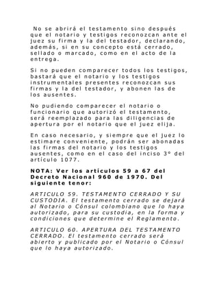 No se abrirá el testamento sino después
que el notario y testigos reconozcan ante el
juez su firma y la del testador, declarando,
además, si en su concepto está cerrado,
sellado o marcado, como en el acto de la
entrega.
Si no pueden comparecer todos los testigos,
bastará que el notario y los testigos
instrumentales presentes reconozcan sus
firmas y la del testador, y abonen las de
los ausentes.
No pudiendo comparecer el notario o
funcionario que autorizó el testamento,
será reemplazado para las diligencias de
apertura por el notario que el juez elija.
En caso necesario, y siempre que el juez lo
estimare conveniente, podrán ser abonadas
las firmas del notario y los testigos
ausentes, como en el caso del inciso 3° del
artículo 1077.
NOTA: Ver los artículos 59 a 67 del
Decreto Nacional 960 de 1970. Del
siguiente tenor:
ARTICULO 59. TESTAMENTO CERRADO Y SU
CUSTODIA. El testamento cerrado se dejará
al Notario o Cónsul colombiano que lo haya
autorizado, para su custodia, en la forma y
condiciones que determine el Reglamento .
ARTICULO 60. APERTURA DEL TESTAMENTO
CERRADO. El testamento cerrado será
abierto y publicado por el Notario o Cónsul
que lo haya autorizado.

 