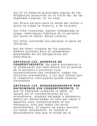 2a) El no haberse practicado alguna de las
diligencias prescritas en el título 8o. de las
segundas nupcias, en su caso.
3a) Grave peligro para la salud del menor a
quien se niega la licencia, o de la prole.
4a) Vida licenciosa, pasión inmoderada al
juego, embriaguez habitual de la persona
con quien el menor desea casarse.
5a) Estar sufriendo esa persona la pena de
reclusión.
6a) No tener ninguno de los esposos,
medios actuales para el competente
desempeño de las obligaciones del
matrimonio.
ARTICULO 123. AUSENCIA DE
CONSENTIMIENTO. No podrá procederse a
l a cel ebraci ón del matri moni o si n el asenso
de la persona o personas cuyo
consentimiento sea necesario, según los
artículos precedentes, o sin que conste que
el respectivo contrayente puede casarse
libremente.
ARTICULO 124. DESHEREDAMIENTO POR
MATRIMONIO SIN CONSENTIMIENTO. El
que no habiendo cumplido la edad, se
casare sin el consentimiento de un
ascendiente, estando obligado a obtenerlo,
podrá ser desheredado no sólo por aquel o
aquellos cuyo consentimiento le fue
necesario, sino por todos los otros
ascendientes. Si alguno de estos muriere
sin hacer testamento, no tendrá el
descendiente más que la mitad de la

 