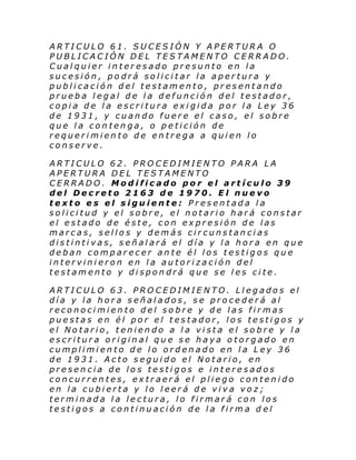 ARTICULO 61. SUCESIÓN Y APERTURA O
PUBLICACIÓN DEL TESTAMENTO CERRADO.
Cualquier interesado presunto en la
sucesión, podrá solicitar la apertura y
publicación del testamento, presentando
prueba legal de la defunción del testador,
copia de la escritura exigida por la Ley 36
de 1931, y cuando fuere el caso, el sobre
que la contenga, o petición de
requerimiento de entrega a quien lo
conserve.
ARTICULO 62. PROCEDIMIENTO PARA LA
APERTURA DEL TESTAMENTO
CERRADO. Modificado por el artículo 39
del Decreto 2163 de 1970. El nuevo
texto es el siguiente: Presentada la
solicitud y el sobre, el notario hará constar
el estado de éste, con expresión de las
marcas, sellos y demás circunstancias
distintivas, señalará el día y la hora en que
deban comparecer ante él los testigos que
intervinieron en la autorización del
testamento y dispondrá que se les cite.
ARTICULO 63. PROCEDIMIE NTO. Llegados el
día y la hora señalados, se procederá al
reconocimiento del sobre y de las firmas
puestas en él por el testador, los testigos y
el Notario, teniendo a la vista el sobre y la
escritura original que se haya otorgado en
cumplimiento de lo ordenado en la Ley 36
de 1931. Acto seguido el Notario, en
presencia de los testigos e interesados
concurrentes, extraerá el pliego contenido
en la cubierta y lo leerá de viva voz;
terminada la lectura, lo firmará con los
testigos a continuación de la firma d el

 