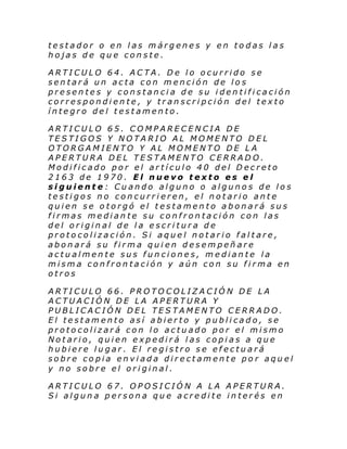 testador o en las márgenes y en todas las
hojas de que conste.
ARTICULO 64. ACTA. De lo ocurrido se
sentará un acta con mención de los
presentes y constancia de su identificación
correspondiente, y transcripción del texto
íntegro del testamento.
ARTICULO 65. COMPARECENCIA DE
TESTIGOS Y NOTARIO AL MOMENTO DEL
OTORGAMIENTO Y AL MOMENTO DE LA
APERTURA DEL TESTAMENTO CERRADO.
Modificado por el artículo 40 del Decreto
2163 de 1970. El nuevo texto es el
siguiente: Cuando alguno o algunos de los
testigos no concurrieren, el notario ante
quien se otorgó el testamento abonará sus
firmas mediante su confrontación con las
del original de la escritura de
protocolización. Si aquel notario faltare,
abonará su firma quien desempeñare
actualmente sus funciones, mediante la
misma confrontación y aún con su firma en
otros
ARTICULO 66. PROTOCOLIZACIÓN DE LA
ACTUACIÓN DE LA APERTURA Y
PUBLICACIÓN DEL TESTAMENTO CERRADO.
El testamento así abierto y publicado, se
protocolizará con lo actuado por el mismo
Notario, quien expedirá las copias a que
hubiere lugar. El registro se efectuará
sobre copia enviada directamente por aquel
y no sobre el original.
ARTICULO 67. OPOSICIÓN A LA APERTURA.
Si alguna persona que acredite interés en

 