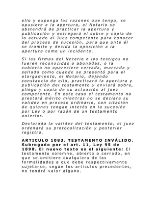 ello y exponga las razones que tenga, se
opusiere a la apertura, el Notario se
abstendrá de practicar la apertura y
publicación y entregará el sobre y copia de
lo actuado al Juez competente para conocer
del proceso de sucesión, para que ante él
se tramite y decida la oposición a la
apertura como un inciden te.
Si las firmas del Notario o los testigos no
fueren reconocidas o abonadas, o la
cubierta no apareciere cerrada, marcada y
sellada como cuando se presentó para el
otorgamiento, el Notario, dejando
constancia de ello, practicará la apertura y
publicación del testamento y enviará sobre,
pliego y copia de su actuación al juez
competente. En este caso el testamento no
prestará mérito mientras no se declare su
validez en proceso ordinario, con citación
de quienes tengan interés en la sucesión
por Ley o por razón de un testamento
anterior.
Declarada la validez del testamento, el juez
ordenará su protocolización y posterior
registro.
ARTICULO 1083. TESTAMENTO INVÁLIDO.
Subrogado por el art. 11, Ley 95 de
1890. El nuevo texto es el siguiente: El
testamento solemne, abierto o cerrado, en
que se omitiere cualquiera de las
formalidades a que debe respectivamente
sujetarse, según los artículos precedentes,
no tendrá valor alguno.

 