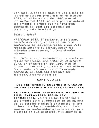 Con todo, cuándo se omitiere una o más de
las designaciones prescritas en el artícu lo
1073, en el i nci so 4o. del 1080 y en el
i nci so 2o. del 1081, no ser á por eso nul o el
testamento, siempre que no haya duda
acerca de la identidad personal del
testador, notario o testigo.
Texto original
ARTÍCULO 1083. El testamento solemne,
abierto o cerrado, en que se omitiere
cualquiera de las formalidades a que debe
respectivamente sujetarse, según los
artículos precedentes, no tendrá valor
alguno.
Con todo, cuando se omitiere una o más de
las designaciones prescritas en el artículo
1073, en el inciso 5°. del 1080 y en el
inciso 2°. del 1081, no será por eso nulo el
testamento, siempre que no haya duda
acerca de la identidad personal del
testador, notario o testigo
CAPITULO III.
DEL TESTAMENTO SOLEMNE OTORGADO
EN LOS ESTADOS O EN PAIS EXTRANJERO
ARTICULO 1084. TESTAMENTO OTORGADO
EN EL EXTRANJERO SEGUN LEY
EXTRANJERA. Valdrá en los territorios el
testamento escrito, otorgado en cualquiera
de los Estados o en país extranjero, si por
lo tocante a las solemnidades, se hiciere
constar su conformidad a las leyes del país
o Estado en que se otorgó, y si además se

 