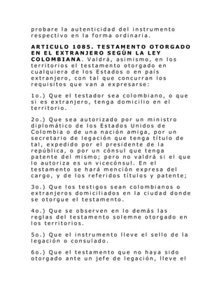 probare la autenticidad del instrumento
respectivo en la forma ordinaria.
ARTICULO 1085. TESTAMENTO OTORGADO
EN EL EXTRANJERO SEGÚN LA LEY
COLOMBIANA. Valdrá, asimismo, en los
territorios el testamento otorgado en
cualquiera de los Estados o en país
extranjero, con tal que concurran los
requisitos que van a expresarse:
1o.) Que el testador sea colombiano, o que
si es extranjero, tenga domicilio en el
territorio.
2o.) Que sea autorizado por un min istro
diplomático de los Estados Unidos de
Colombia o de una nación amiga, por un
secretario de legación que tenga título de
tal, expedido por el presidente de la
república, o por un cónsul que tenga
patente del mismo; pero no valdrá si el que
lo autoriza es un vicecónsul. En el
testamento se hará mención expresa del
cargo, y de los referidos títulos y patente;
3o.) Que los testigos sean colombianos o
extranjeros domiciliados en la ciudad donde
se otorgue el testamento.
4o.) Que se observen en lo demás las
reglas del testamento solemne otorgado en
los territorios.
5o.) Que el instrumento lleve el sello de la
legación o consulado.
6o.) Que el testamento que no haya sido
otorgado ante un jefe de legación, lleve el

 