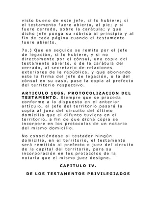 vi sto bu eno de e ste jefe , si l o hubi ere; si
el testamento fuere abierto, al pie; y si
fuere cerrado, sobre la carátula; y que
dicho jefe ponga su rúbrica al principio y al
fin de cada página cuando el testamento
fuere abierto.
7o.) Que en seguida se remita por el jefe
de legación, si lo hubiere, y si no
directamente por el cónsul, una copia del
testamento abierto, o de la carátula del
cerrado, al secretario de relaciones
exteriores de la república, y que abonando
este la firma del jefe de legación, o la del
cónsul en su caso, pase la copia al prefecto
del territorio respectivo.
ARTICULO 1086. PROTOCOLIZACION DEL
TESTAMENTO. Siempre que se proceda
conforme a lo dispuesto en el anterior
artículo, el jefe del territorio pasará la
copia al juez del circuito del último
domicilio que el difunto tuviera en el
territorio, a fin de que dicha copia se
incorpore en los protocolos de un notario
del mismo domicilio.
No conociéndose al testador ningún
domicilio, en el territorio, el testamento
será remitido al prefecto o juez del circuito
de la capital del territorio, para su
incorporación en los protocolos de la
notaría que el mismo juez designe.
CAPITULO IV.
DE LOS TESTAMENTOS PRIVILEGIADOS

 