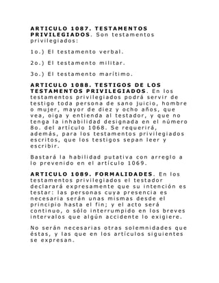 ARTICULO 1087. TESTAMENTOS
PRIVILEGIADOS. Son testamentos
privilegiados:
1o.) El testamento verbal.
2o.) El testamento militar.
3o.) El testamento marítimo.
ARTICULO 1088. TESTIGOS DE LOS
TESTAMENTOS PRIVILEGIADOS. En los
testamentos privilegiados podrá servir de
testigo toda persona de sano juicio, hombre
o mujer, mayor de diez y ocho años, que
vea, oiga y entienda al testador, y que no
tenga la inhabilidad designada en el número
8o. del artículo 1068. Se requerirá,
además, para los testamentos privilegiados
escritos, que los testigos sepan leer y
escribir.
Bastará la habilidad putativa con arreglo a
lo prevenido en el artículo 1069.
ARTICULO 1089. FORMALIDADES . En los
testamentos privilegiados el testador
declarará expresamente que su intención es
testar: las personas cuya presencia es
necesaria serán unas mismas desde el
principio hasta el fin; y el acto será
continuo, o sólo interrumpido en los breves
intervalos que algún accidente lo exigiere.
No serán necesarias otras solemnidades que
éstas, y las que en los artículos siguientes
se expresan.

 