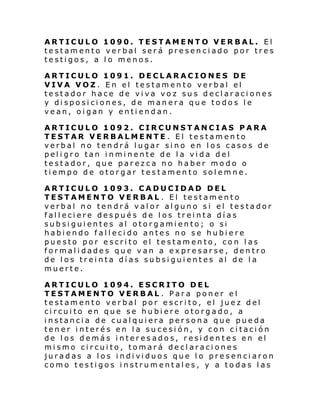 ARTICULO 1090. TESTAMENTO VERBAL. El
testamento verbal será presenciado por tres
testigos, a lo menos.
ARTICULO 1091. DECLARACIONES DE
VIVA VOZ. En el testamento verbal el
testador hace de viva voz sus declaraciones
y disposiciones, de manera que todos le
vean, oigan y entiendan.
ARTICULO 1092. CIRCUNSTANCIAS PARA
TESTAR VERBALMENTE. El testamento
verbal no tendrá lugar sino en los casos de
peligro tan inminente de la vida del
testador, que parezca no haber modo o
tiempo de otorgar testamento solemne.
ARTICULO 1093. CADUCIDAD DEL
TESTAMENTO VERBAL . El testamento
verbal no tendrá valor alguno si el testador
falleciere después de los treinta días
subsiguientes al otorgamiento; o si
habiendo fallecido antes no se hubiere
puesto por escrito el testamento, con las
formalidades que van a expresarse, dentro
de los treinta días subsiguientes al de la
muerte.
ARTICULO 1094. ESCRITO DEL
TESTAMENTO VERBAL . Para poner el
testamento verbal por escrito, el juez del
circuito en que se hubiere otorgado, a
instancia de cualquiera persona que pueda
tener interés en la sucesión, y con citación
de los demás interesados, residentes en el
mismo circuito, tomará declaraciones
juradas a l os i ndi vi duos que l o presenci aron
como testigos instrumentales, y a todas las

 