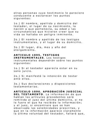 otras personas cuyo testimonio le pareciere
conducente a esclarecer los puntos
siguientes:
1o.) El nombre, apellido y domicilio del
testador, el lugar de su nacimiento, la
nación a que pertenecía, su edad y las
circunstancias que hicieron creer que su
vi da se hal l aba en pel i gro i nmi nente.
2o.) El nombre y apellido de los testigos
instrumentales, y el lugar de su domicilio.
3o.) El lugar, día, mes y año del
otorgamiento.
ARTICULO 1095. TESTIGOS
INSTRUMENTALES. Los testigos
instrumentales depondrán sobre los puntos
siguientes:
1o.) Si el testador aparecía estar en su
sano juicio.
2o.) Si manifestó la intención de testar
ante ellos.
3o.) Sus declaraciones y disposiciones
testamentarias.
ARTICULO 1096. APROBACIÓN JUDICIAL
DEL TESTAMENTO. La información de que
hablan los artículos precedentes será
remi ti da al juez del úl ti mo domi cili o, si no
lo fuere el que ha recibido la información;
y el juez, si encontrare que se han
observado las solemnidades prescritas, y
que en la información aparece claramente
l a úl ti ma vol untad del te s tador, f al lará que ,

 