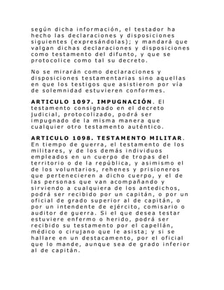 según dicha información, el testador ha
hecho las declaraciones y disposiciones
siguientes (expresándolas); y mandará que
valgan dichas declaraciones y disposiciones
como testamento del difunto, y que se
protocolice como tal su decreto.
No se mirarán como declaraciones y
disposiciones testamentarias sino aquellas
en que los testigos que asistieron por vía
de solemnidad estuvieren conformes.
ARTICULO 1097. IMPUGNACIÓN. El
testamento consignado en el decreto
judicial, protocolizado, podrá ser
impugnado de la misma manera que
cualquier otro testamento auténtico.
ARTICULO 1098. TESTAMENTO MILITAR.
En tiempo de guerra, el testamento de los
militares, y de los demás individuos
empleados en un cuerpo de tropas del
territorio o de la república, y asimismo el
de los voluntarios, rehenes y prisioneros
que pertenecieren a dicho cuerpo, y el de
las personas que van acompañando y
sirviendo a cualquiera de los antedichos,
podrá ser recibido por un capitán, o por un
ofi ci al de gra do sup eri or al de ca pi t án, o
por un intendente de ejército, comisario o
auditor de guerra. Si el que desea testar
estuviere enfermo o herido, podrá ser
recibido su testamento por el capellán,
médico o cirujano que le asista; y si se
hal l are en un de st a cam en to, por el ofi ci al
que lo mande, aunque sea de grado inferior
al de capitán.

 