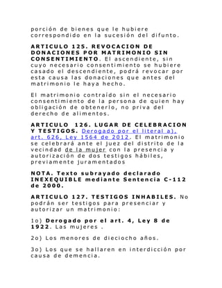 porción de bienes que le hubiere
correspondido en la sucesión del difunto.
ARTICULO 125. REVOCACION DE
DONACIONES POR MATRIMONIO SIN
CONSENTIMIENTO. El ascendiente, sin
cuyo necesario consentimiento se hubiere
casado el descendiente, podrá revocar por
esta causa las donaciones que antes del
matrimonio le haya hecho.
El matrimonio contraído sin el necesario
consentimiento de la persona de quien hay
obligación de obtenerlo, no priva del
derecho de alimentos.
ARTICULO 126. LUGAR DE CELEBRACION
Y TESTIGOS. Derogado por el literal a),
art. 626, Ley 1564 de 2012. El matrimonio
se celebrará ante el juez del distrito de la
vecindad de la mujer con la presencia y
autorización de dos testigos hábiles,
previamente juramentados
NOTA. Texto subrayado declarado
INEXEQUIBLE mediante Sentencia C-112
de 2000.
ARTICULO 127. TESTIGOS INHABILES. No
podrán ser testigos para presenciar y
autorizar un matrimonio:
1o) Derogado por el art. 4, Ley 8 de
1922. Las mujeres .
2o) Los menores de dieciocho años.
3o) Los que se hallaren en interdicción por
causa de demencia.

 