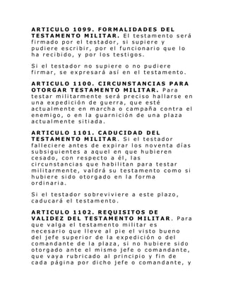 ARTICULO 1099. FORMALIDADES DEL
TESTAMENTO MILITAR. El testamento será
firmado por el testador, si supiere y
pudiere escribir, por el funcionario que lo
ha recibido, y por los testigos.
Si el testador no su pi ere o no pu di ere
firmar, se expresará así en el testamento.
ARTICULO 1100. CIRCUNSTANCIAS PARA
OTORGAR TESTAMENTO MILITAR. Para
testar militarmente será preciso hallarse en
una expedición de guerra, que esté
actualmente en marcha o campaña contra el
enemigo, o en la guarnición de una plaza
actualmente sitiada.
ARTICULO 1101. CADUCIDAD DEL
TESTAMENTO MILITAR. Si el testador
falleciere antes de expirar los noventa días
subsiguientes a aquel en que hubieren
cesado, con respecto a él, las
circunstancias que habilitan para testar
militarmente, valdrá su testamento como si
hubiere sido otorgado en la forma
ordinaria.
Si el testador so bre vi vi ere a e ste pl azo ,
caducará el testamento.
ARTICULO 1102. REQUISITOS DE
VALIDEZ DEL TESTAMENTO MILITAR . Para
que valga el testamento militar es
necesario que lleve al pie el visto bueno
del jefe superi or de la expedición o del
comandante de la plaza, si no hubiere sido
otorgado ante el mismo jefe o comandante,
que v ay a rubri cado al pri nci pi o y fi n de
cada página por dicho jefe o comandante, y

 