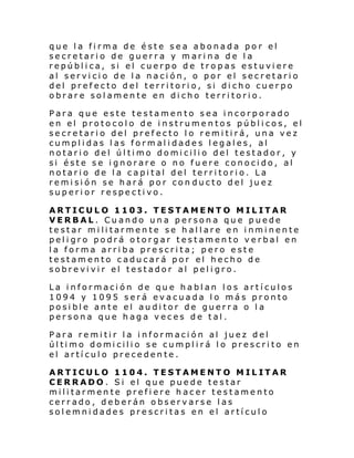 que la firma de éste sea abonada por el
secretario de guerra y marina de la
república, si el cuerpo de tropas estuviere
al servicio de la nación, o por el secretario
del prefecto del territorio, si dicho cuerpo
obrare solamente en dicho territorio.
Para que este testamento sea incorporado
en el protocolo de instrumentos públicos, el
secretario del prefecto lo remitirá, una vez
cumplidas las formalidades legales, al
notari o del úl ti mo domi cili o del testador , y
si éste se ignorare o no fuere conocido, al
notario de la capital del territorio. La
remisión se hará por con ducto del juez
superior respectivo.
ARTICULO 1103. TESTAMENTO MILITAR
VERBAL. Cuando una persona que puede
testar militarmente se hallare en inminente
peligro podrá otorgar testamento verbal en
la forma arriba prescrita; pero este
testamento caducará por el hecho de
sobrevivir el testador al peligro.
La información de que hablan los artículos
1094 y 1095 será evacuada lo más pronto
posible ante el auditor de guerra o la
persona que haga veces de tal.
Para remitir la información al juez del
úl ti mo domi cili o se cumpl i rá l o prescri to en
el artículo precedente.
ARTICULO 1104. TESTAMENTO MILITAR
CERRADO. Si el que puede testar
militarmente prefiere hacer testamento
cerrado, deberán observarse las
solemnidades prescritas en el artículo

 