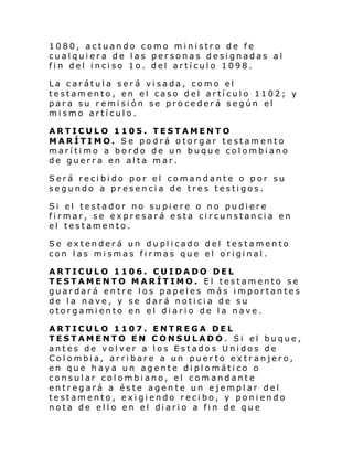 1080, actuando como ministro de fe
cualquiera de las personas designadas al
fin del inciso 1o. del artículo 1098.
La carátula será visada, como el
testamento, en el caso del artículo 1102; y
para su remisión se procederá según el
mismo artículo.
ARTICULO 1105. TESTAMENTO
MARÍTIMO. Se podrá otorgar testamento
marítimo a bordo de un buque colombiano
de guerra en alta mar.
Será recibido por el comandante o por su
segundo a presencia de tres testigos.
Si el testador no su pi ere o no pu di ere
firmar, se expresará esta circunstancia en
el testamento.
Se extenderá un duplicado del testamento
con l as mi smas fi rmas que el ori gi nal .
ARTICULO 1106. CUIDADO DEL
TESTAMENTO MARÍTIMO. El testamento se
guardará entre los papeles más importantes
de la nave, y se dará noticia de su
otorgamiento en el diario de la nave.
ARTICULO 1107. ENTREGA DEL
TESTAMENTO EN CONSULADO. Si el buque,
antes de volver a los Estados Unidos de
Colombia, arribare a un puerto extranjero,
en que haya un agente diplomático o
consular colombiano, el comandante
entregará a éste agen te un ejemplar del
testamento, exigiendo recibo, y poniendo
nota de el l o en el di ari o a fi n de qu e

 