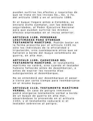 puedan surtirse los efectos y requisitos de
que se trata en los incisos 5o., 6o. y 7o.
del artículo 1085 y en el artículo 1086.
Si el buque l l egare antes a C ol ombi a, se
enviará dicho ejemplar, con las debidas
seguridades, al Poder Ejecutivo Nacional
para que puedan surtirse los mismos
efe cto s e xpr es ado s en el i nci so ante ri or.
ARTICULO 1108. PERSONAS
LEGITIMADAS PARA OTORGAR
TESTAMENTO MARÍTIMO . Podrán testar en
la forma prescrita por el artículo 1105 no
sól o l os i ndi vi duos de l a ofi ci ali dad y
tripulación, sino cualesquiera otros que se
hallaren a bordo del buque colombiano de
guerra, en alta mar.
ARTICULO 1109. CADUCIDAD DEL
TESTAMENTO MARÍTIMO . El testamento
marítimo no valdrá, sino cuando el testador
hubiere fallecido antes de desembarcar, o
antes de expirar los noventa días
subsiguientes al desembarque.
No se entenderá por desembarque el pasar
a tierra por corto tiempo para reembarcarse
en el mismo buque.
ARTICULO 1110. TESTAMENTO MARÍTIMO
VERBAL. En caso de pel i gro i nmi nente
podrá otorgarse testamento verbal a bordo
de un buque de guerra en alta mar,
observándose lo prevenido en el artículo
1103; y el testamento caducará si el
testador sobrevive al peligro.

 