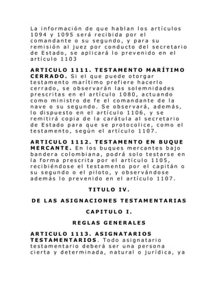 La información de que hablan los artículos
1094 y 1095 será recibida por el
comandante o su segundo, y para su
remisión al juez por conducto del secretario
de Estado, se aplicará lo prevenido en el
artículo 1103
ARTICULO 1111. TESTAMENTO MARÍTIMO
CERRADO. Si el que puede otorgar
testamento marítimo prefiere hacerlo
cerrado, se observarán las solemnidades
prescritas en el artículo 1080, actuando
como ministro de fe el comandante de la
nave o su segundo. Se observará, además,
l o di spue sto en el artí cul o 1106, y se
remitirá copia de la carátula al secretario
de Estado para que se protocolice, como el
testamento, según el artículo 1107.
ARTICULO 1112. TESTAMENTO EN BUQUE
MERCANTE. En los buques mercantes bajo
bandera colombiana, podrá solo testarse en
la forma prescrita por el artículo 1105,
recibiéndose el testamento por el capitán o
su segundo o el piloto, y observándose
además lo prevenido en el artículo 1107.
TITULO IV.
DE LAS ASIGNACIONES TESTAMENTARIAS
CAPITULO I.
REGLAS GENERALES
ARTICULO 1113. ASIGNATARI OS
TESTAMENTARIOS . Todo asignatario
testamentario deberá ser una persona
cierta y determinada, natural o jurídica, ya

 