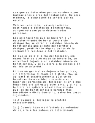 sea que se determine por su nombre o por
i ndi caci ones cl aras del te stam ento . De otr a
manera, la asignación se tendrá por no
escrita.
Valdrán, con todo, las asignaciones
destinadas a objetos de beneficencia,
aunque no sean para determinadas
personas.
Las asignaciones que se hicieren a un
establecimiento de beneficencia sin
de si gnarl o, se dar án al establ eci mi ento de
beneficencia que el jefe del territorio
designe, prefiriendo alguno de los de la
vecindad o residencia del testador.
Lo que se deja al alma del testador, sin
especificar de otro modo su inversión, se
entenderá dejado a un establecimiento de
beneficencia, y se sujetará a la disposi ción
del inciso anterior.
Lo que en general se dejare a los pobres,
sin determinar el modo de distribuirlo, se
aplicará al establecimiento público de
beneficencia o caridad que exista en el
lugar del domicilio del testador, si en dicho
lugar hubiere tal establecimiento, y si no lo
hubiere, se aplicará al establecimiento
público de beneficencia o caridad más
inmediato a dicho domicilio, salvo los casos
siguientes:
1o.) Cuando el testador lo prohíba
expresamente.
2o.) Cuando haya manifestado su voluntad
de dejarlo a los pobres de determinado

 