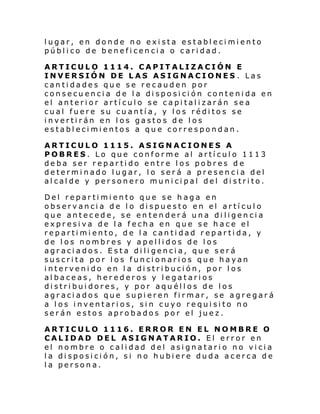 lugar, en donde no exista establecimiento
público de beneficencia o caridad.
ARTICULO 1114. CAPITALIZACIÓN E
INVERSIÓN DE LAS ASIGNACIONES . Las
cantidades que se recauden por
consecuencia de la disposición contenida en
el anterior artículo se capitalizarán sea
cual fuere su cuantía, y los réditos se
invertirán en los gastos de los
establecimientos a que correspondan.
ARTICULO 1115. ASIGNACIONES A
POBRES. Lo que conforme al artículo 1113
deba ser repartido entre los pobres de
determinado lugar, lo será a presencia del
alcalde y personero municipal del distrito.
Del repartimiento que se haga en
observancia de lo dispuesto en el artículo
que antecede, se entenderá una diligencia
expresiva de la fecha en que se hace el
repartimiento, de la cantidad repartida, y
de los nombres y apellidos de los
agraciados. Esta diligencia, que será
suscrita por los funcionarios que hayan
intervenido en la distribución, por los
albaceas, herederos y legatarios
distribuidores, y por aquéllos de los
agraciados que supieren firmar, se agregará
a los inventarios, sin cuyo requisito no
serán estos aprobados por el juez.
ARTICULO 1116. ERROR EN EL NOMBRE O
CALIDAD DEL ASIGNATARIO. El error en
el nombre o calidad del asignatario no vicia
la disposición, si no hubiere duda acerca de
la persona.

 