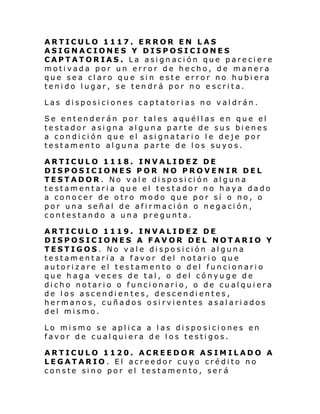 ARTICULO 1117. ERROR EN LAS
ASIGNACIONES Y DISPOSICIONES
CAPTATORIAS. La asignación que pareciere
motivada por un error de hecho, de manera
que sea claro que sin este error no hubiera
tenido lugar, se tendrá por no e scrita.
Las disposiciones captatorias no valdrán.
Se entenderán por tales aquéllas en que el
testador asigna alguna parte de sus bienes
a condición que el asignatario le deje por
testamento alguna parte de los suyos.
ARTICULO 1118. INVALIDEZ DE
DISPOSICIONES POR NO PROVENIR DEL
TESTADOR. No vale disposición alguna
testamentaria que el testador no haya dado
a conocer de otro modo que por sí o no, o
por una señal de afirmación o negación,
contestando a una pregunta.
ARTICULO 1119. INVALIDEZ DE
DISPOSICIONES A FAVOR DEL NOTARIO Y
TESTIGOS. No vale disposición alguna
testamentaria a favor del notario que
autorizare el testamento o del funcionario
que haga veces de tal, o del cónyuge de
dicho notario o funcionario, o de cualquiera
de los ascendientes, descendientes,
hermanos, cuñados osirvientes asalariados
del mismo.
Lo mismo se aplica a las disposiciones en
favor de cualquiera de los testigos.
ARTICULO 1120. ACREEDOR ASIMILADO A
LEGATARIO. El acreedor cuyo crédito no
conste sino por el testamento, ser á

 