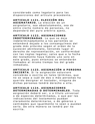 considerado como legatario para las
disposiciones del artículo precedente.
ARTICULO 1121. ELECCIÓN DEL
ASIGNATARIO. La elección de un
asignatario, sea absolutamente, sea de
entre cierto número de personas, no
dependerá del puro arbitrio ajeno.
ARTICULO 1122. ASIGNACIONES
INDETERMINADAS . Lo que se deje
indeterminadamente a los parientes se
entenderá dejado a los consanguíneos del
grado más próximo según el orden de la
sucesión abintestato, teniendo lugar el
derecho de representación, en conformidad
con las reglas legales; salvo que a la fecha
del testamento haya habido uno solo en
este grado, pues entonces se entenderán
llamados al mismo tiempo los del grado
inmediato.
ARTICULO 1123. ASIGNACIÓN A PERSONA
INCIERTA. Si la asignación estuviere
concebida o escrita en tales términos, que
no se sepa a cuál de dos o más personas ha
querido designar el testador, ninguna de
dichas personas tendrá derecho a ella.
ARTICULO 1124. ASIGNACIONES
DETERMINADAS O DETERMINABLES . Toda
asignación deberá ser, o a título universal
o de especies determinadas, o que por las
i ndi caci ones del testamen to pu edan
claramente determinarse, o de géneros y
cantidades que igualmente lo sean o puedan
serlo. De otra manera se tendrá por no
escrita.

 