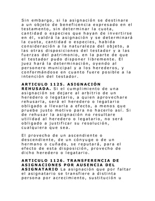 Sin embargo, si la asignación se destinare
a un objeto de beneficencia expresado en el
testamento, sin determinar la cuota,
cantidad o especies que hayan de invertirse
en él, valdrá la asignación y se determinará
la cuota, cantidad o especies, habida
consideración a la naturaleza del objeto, a
las otras disposiciones del testador y a las
fuerzas del patrimonio, en la parte de que
el testador pudo disponer libremente. El
juez hará la determinación, oyendo al
personero municipal y a los herederos, y
conformándose en cuanto fuere posible a la
intención del testador.
ARTICULO 1125. ASIGNACIÓN
REHUSADA. Si el cumpl i mi ento de u na
asignación se dejare al arbitrio de un
heredero o legatario, a quien aprovechare
rehusarla, será el heredero o legatario
obligado a llevarla a efecto, a menos que
pruebe justo motivo para no hacerlo así. Si
de rehusar la asignación no resultare
utilidad al heredero o legatario, no será
obligado a justificar su resolución,
cualquiera que sea.
El provecho de un ascendiente o
descendiente, de un cónyuge o de un
hermano o cuñado, se reputará, para el
efecto de esta disposición, provecho de
dicho heredero o legatario.
ARTICULO 1126. TRANSFERENCIA DE
ASIGNACIONES POR AUSENCIA DEL
ASIGNATARIO La asignación que por faltar
el asignatario se transfiere a distinta
persona por acrecimiento, sustitu ción u

 